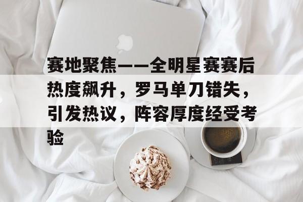 9Games-赛地聚焦——全明星赛赛后热度飙升，罗马单刀错失，引发热议，阵容厚度经受考验的简单介绍